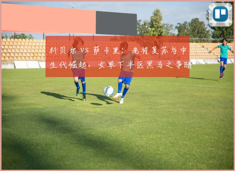 科贝尔 vs 萨卡里：老将复苏与中生代崛起，女单下半区黑马之争暗藏玄机