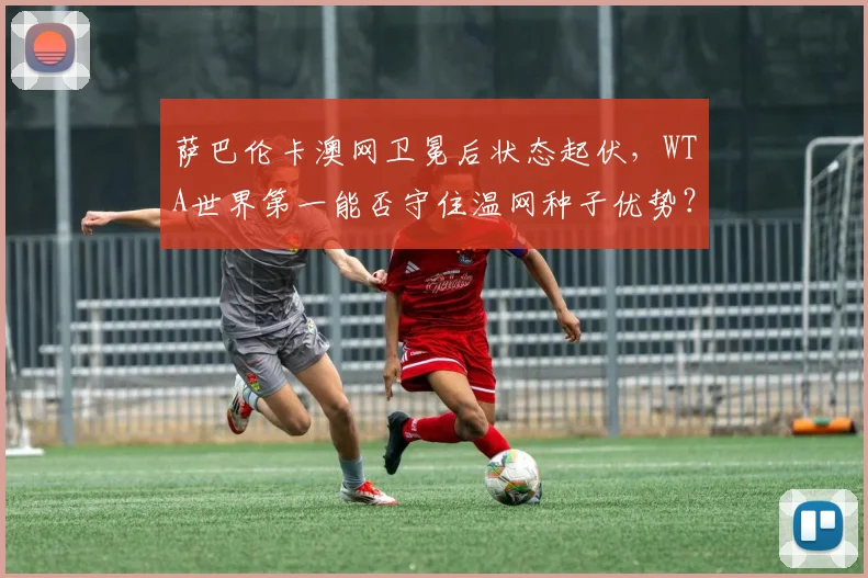 萨巴伦卡澳网卫冕后状态起伏,WTA世界第一能否守住温网种子优势?