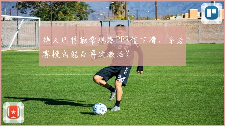 热火巴特勒常规赛PER值下滑，季后赛模式能否再次激活？