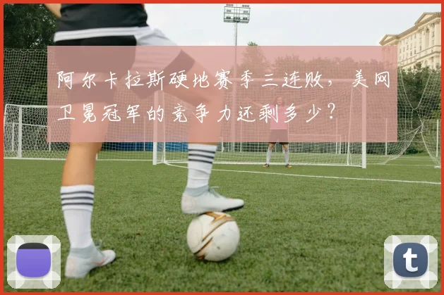 阿尔卡拉斯硬地赛季三连败，美网卫冕冠军的竞争力还剩多少？