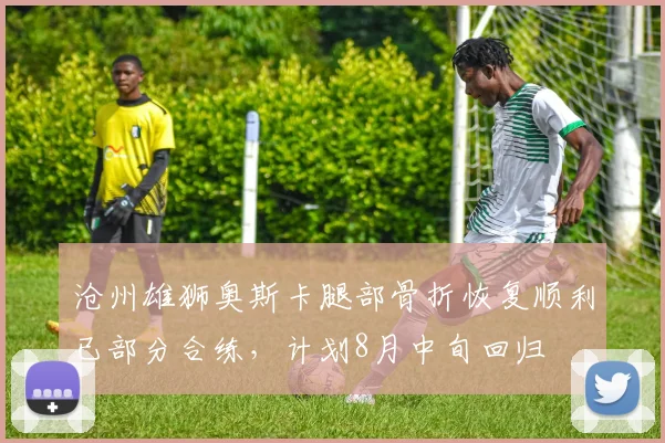 沧州雄狮奥斯卡腿部骨折恢复顺利已部分合练,计划8月中旬回归