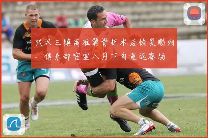 武汉三镇高准翼骨折术后恢复顺利,俱乐部官宣八月下旬重返赛场