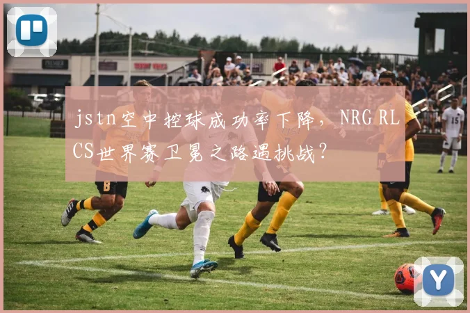 jstn空中控球成功率下降，NRG RLCS世界赛卫冕之路遇挑战？