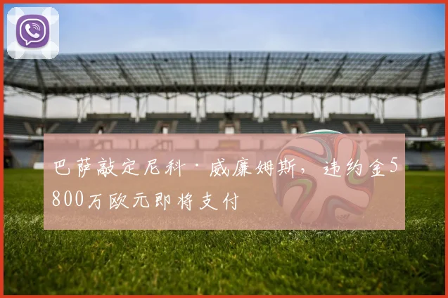 巴萨敲定尼科·威廉姆斯，违约金5800万欧元即将支付