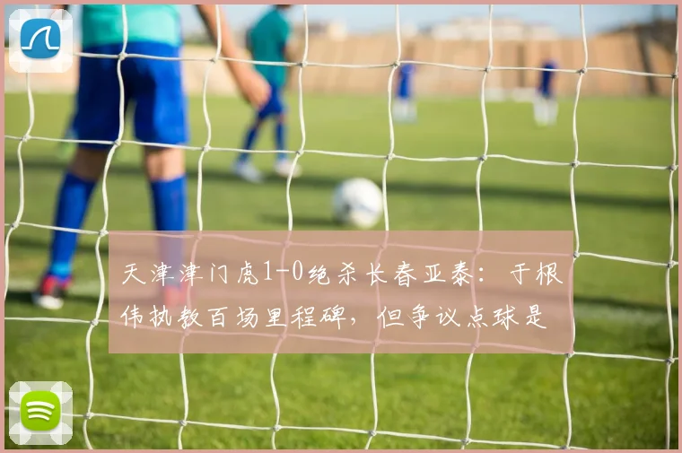 天津津门虎1-0绝杀长春亚泰：于根伟执教百场里程碑，但争议点球是否应判？